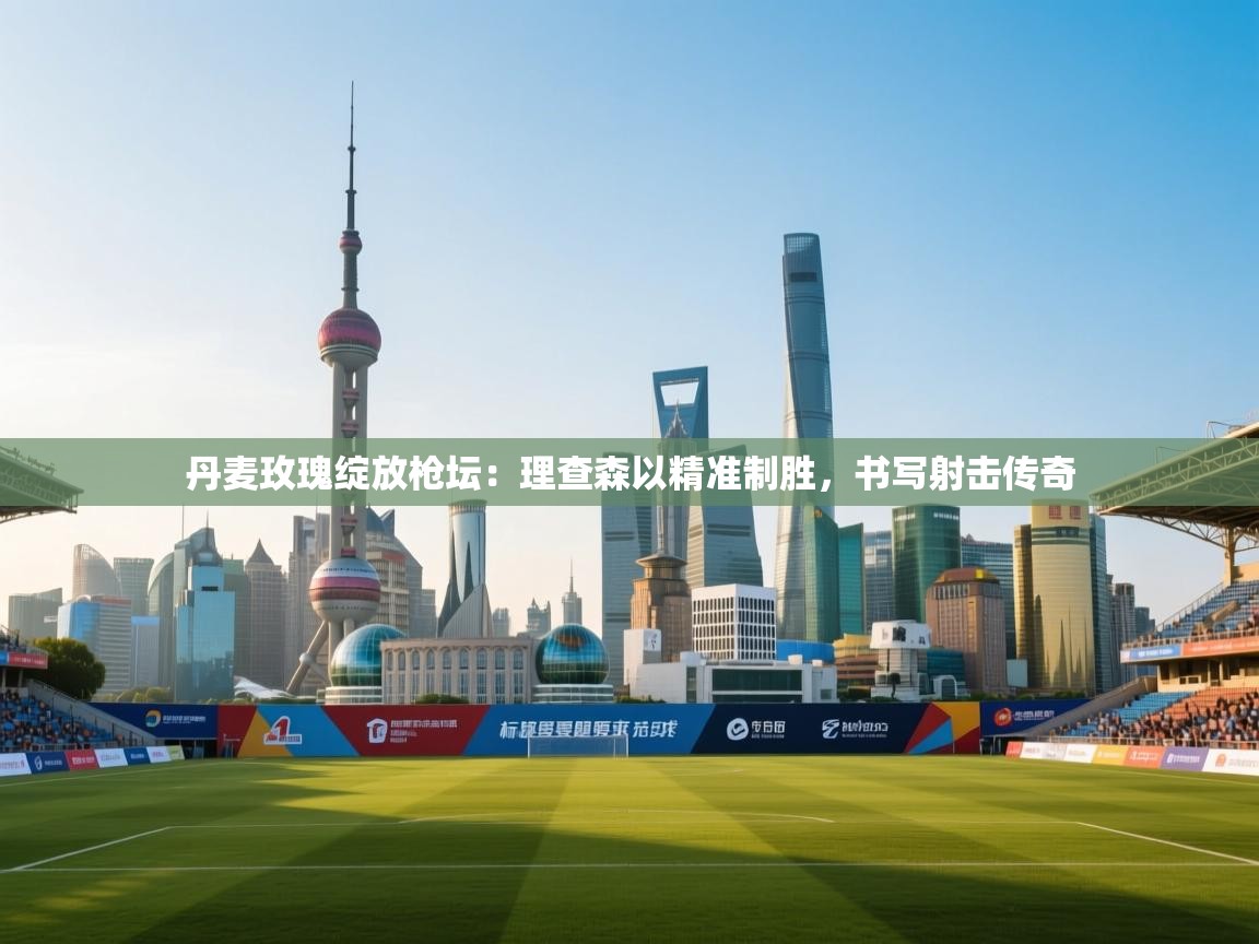 丹麦玫瑰绽放枪坛：理查森以精准制胜，书写射击传奇